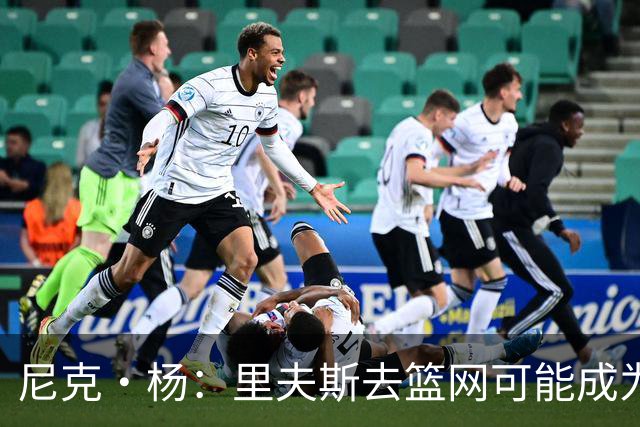 尼克·杨：里夫斯去篮网可能成为下个布伦森 但要承担风险